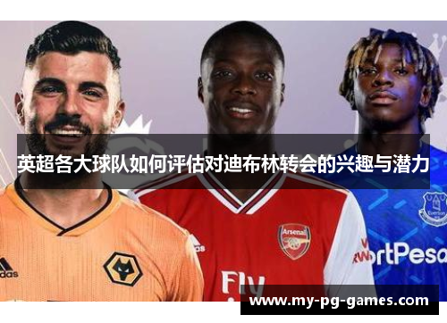 英超各大球队如何评估对迪布林转会的兴趣与潜力