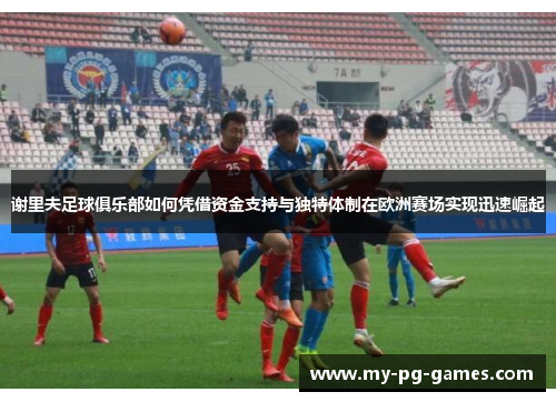 谢里夫足球俱乐部如何凭借资金支持与独特体制在欧洲赛场实现迅速崛起